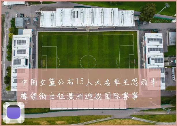中国女篮公布15人大名单王思雨李缘领衔出征澳洲迎战国际赛事