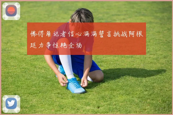 佛得角记者信心满满誓言挑战阿根廷力争惊艳全场