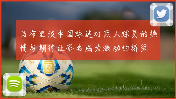 马布里谈中国球迷对黑人球员的热情与期待让签名成为激动的桥梁