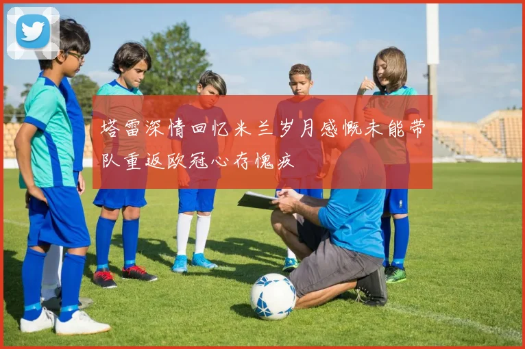 塔雷深情回忆米兰岁月感慨未能带队重返欧冠心存愧疚