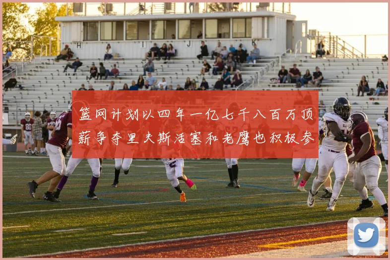 篮网计划以四年一亿七千八百万顶薪争夺里夫斯活塞和老鹰也积极参与竞标