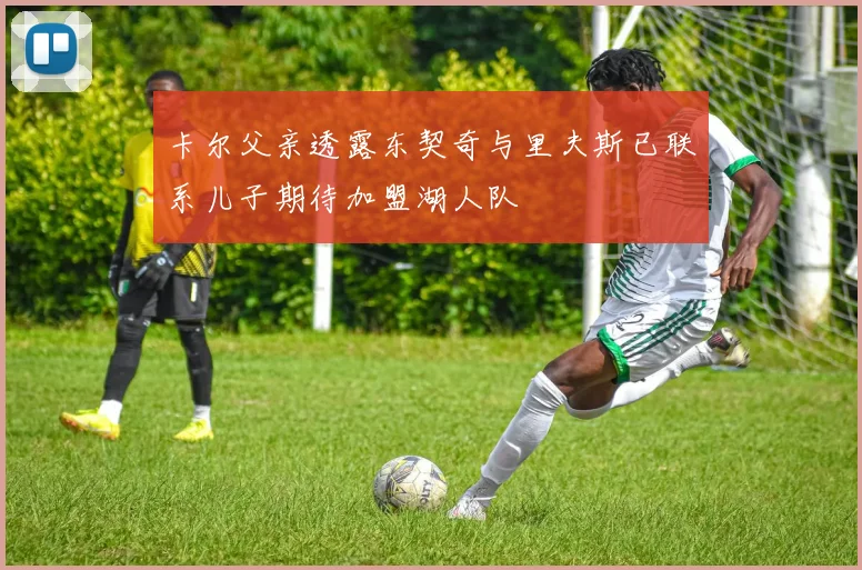 卡尔父亲透露东契奇与里夫斯已联系儿子期待加盟湖人队
