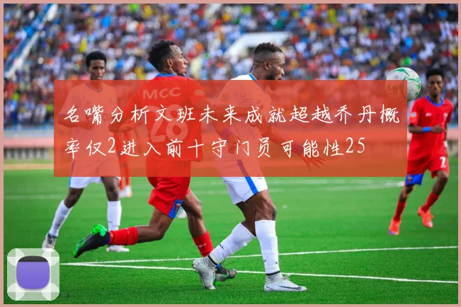 名嘴分析文班未来成就超越乔丹概率仅2进入前十守门员可能性25
