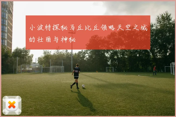 小波特探秘马丘比丘领略天空之城的壮丽与神秘