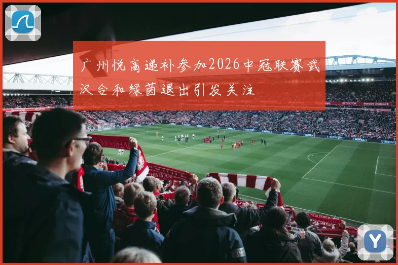 广州悦高递补参加2026中冠联赛武汉合和绿茵退出引发关注