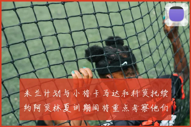 米兰计划与小将卡马达和科莫托续约阿莫林夏训期间将重点考察他们