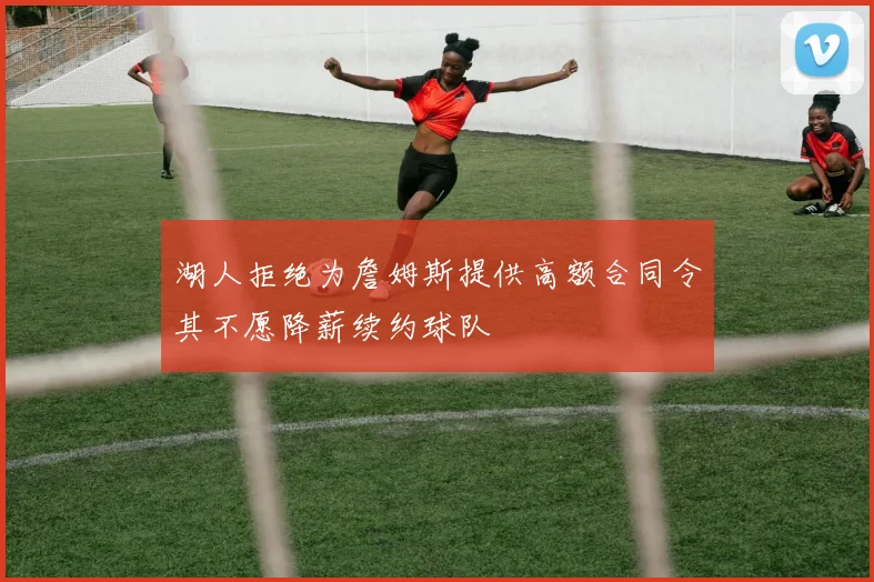 湖人拒绝为詹姆斯提供高额合同令其不愿降薪续约球队