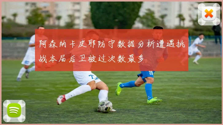 阿森纳卡皮耶防守数据分析遭遇挑战本届后卫被过次数最多