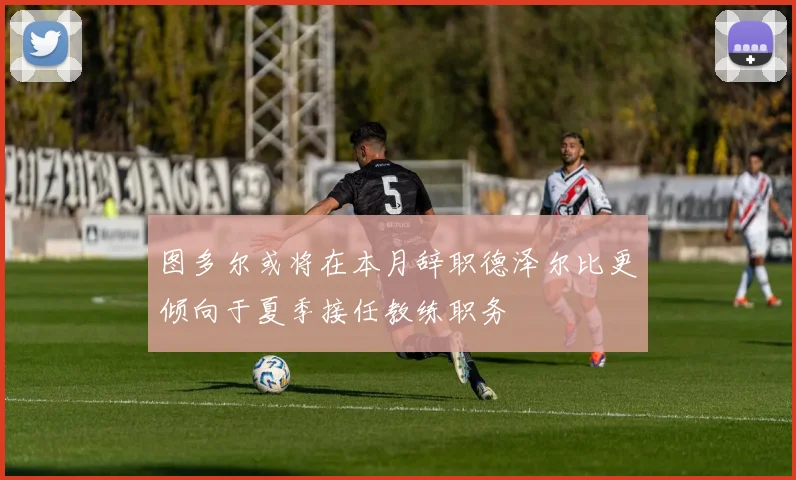 图多尔或将在本月辞职德泽尔比更倾向于夏季接任教练职务