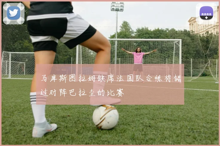 马库斯图拉姆缺席法国队合练将错过对阵巴拉圭的比赛