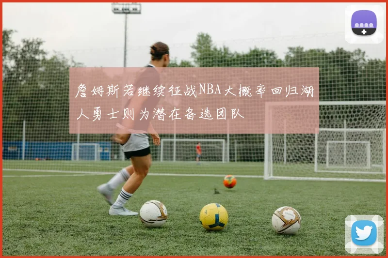 詹姆斯若继续征战NBA大概率回归湖人勇士则为潜在备选团队
