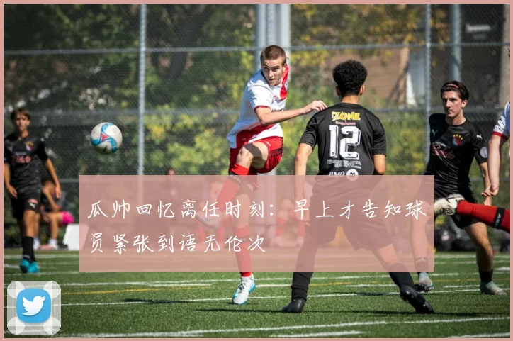 瓜帅回忆离任时刻：早上才告知球员紧张到语无伦次