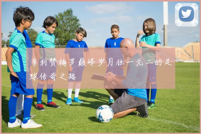亨利赞梅罗巅峰岁月独一无二的足球传奇之路