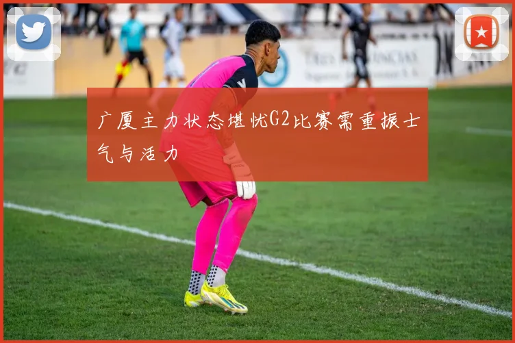 广厦主力状态堪忧G2比赛需重振士气与活力