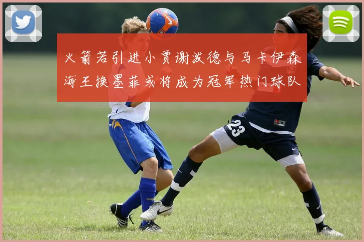 火箭若引进小贾谢泼德与马卡伊森海王换墨菲或将成为冠军热门球队