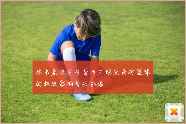 林书豪谈字母哥与三球交易对篮球的积极影响与兴奋感