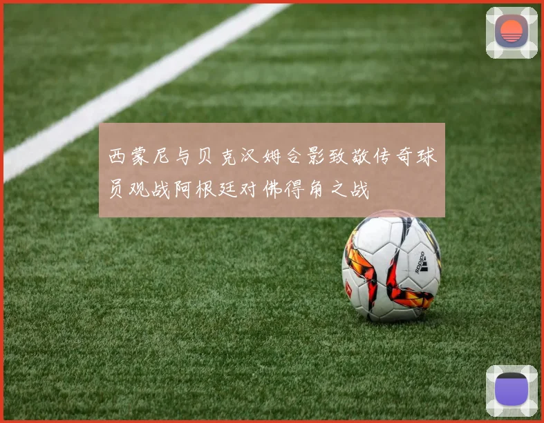 西蒙尼与贝克汉姆合影致敬传奇球员观战阿根廷对佛得角之战