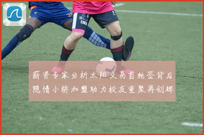 薪资专家分析太阳交易首轮签背后隐情小桥加盟助力校友重聚再创辉煌