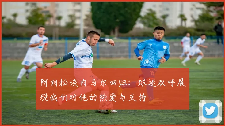 阿利松谈内马尔回归：球迷欢呼展现我们对他的热爱与支持