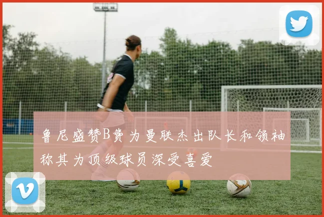 鲁尼盛赞B费为曼联杰出队长和领袖称其为顶级球员深受喜爱