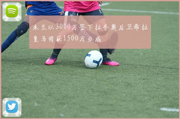 米兰以3000万签下拉齐奥后卫希拉皇马将获1500万分成