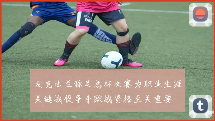 麦克法兰称足总杯决赛为职业生涯关键战役争夺欧战资格至关重要