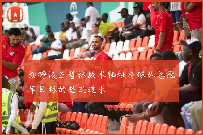 刘铮谈王哲林战术牺牲与球队总冠军目标的坚定追求