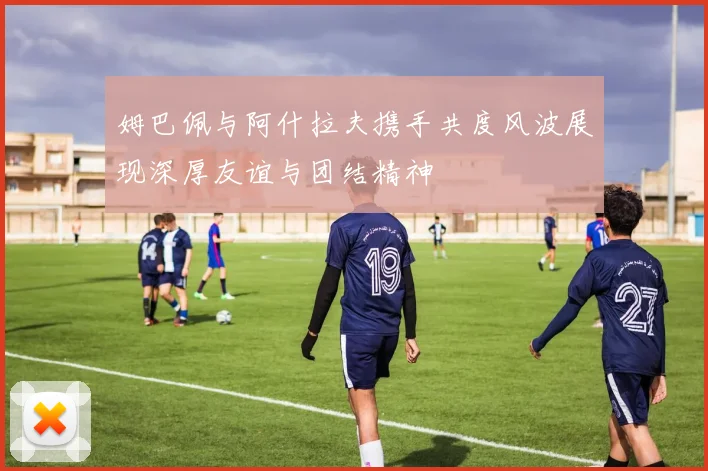 姆巴佩与阿什拉夫携手共度风波展现深厚友谊与团结精神