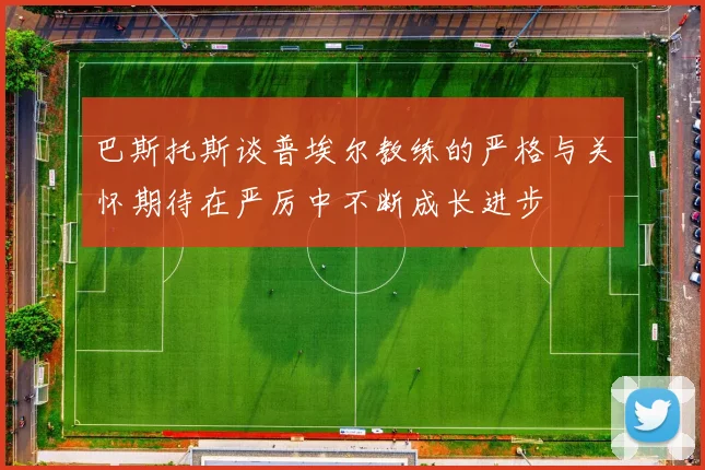 巴斯托斯谈普埃尔教练的严格与关怀期待在严厉中不断成长进步