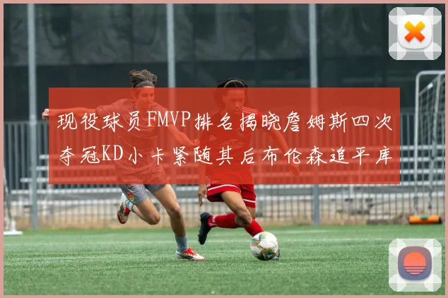现役球员FMVP排名揭晓詹姆斯四次夺冠KD小卡紧随其后布伦森追平库里约基奇等