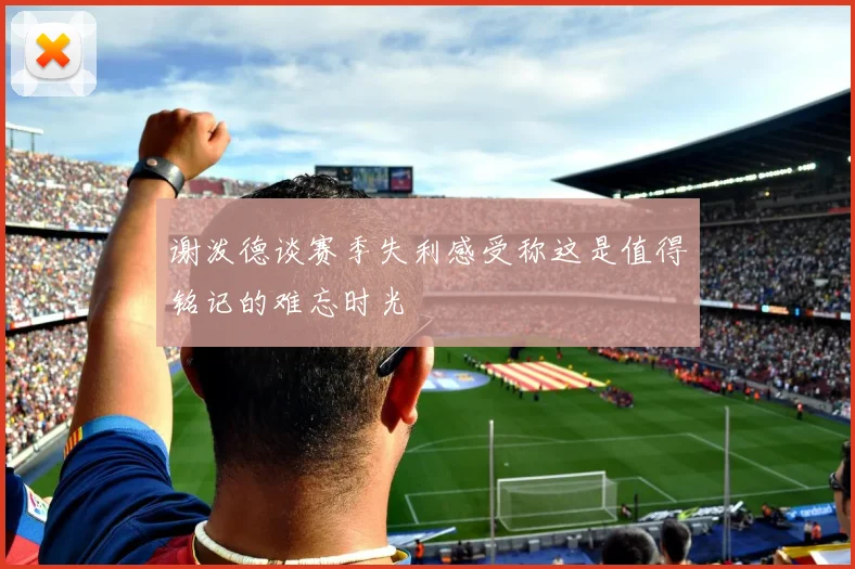 谢泼德谈赛季失利感受称这是值得铭记的难忘时光