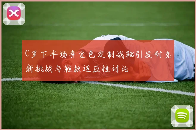 C罗下半场弃金色定制战靴引发耐克新挑战与鞋款适应性讨论