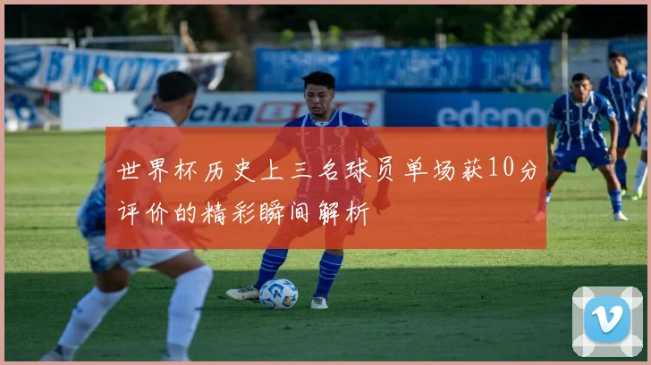 世界杯历史上三名球员单场获10分评价的精彩瞬间解析